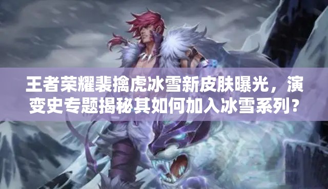 王者榮耀裴擒虎冰雪新皮膚曝光，演變史專題揭秘其如何加入冰雪系列？
