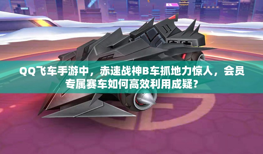 QQ飛車手游中，赤速戰(zhàn)神B車抓地力驚人，會員專屬賽車如何高效利用成疑？