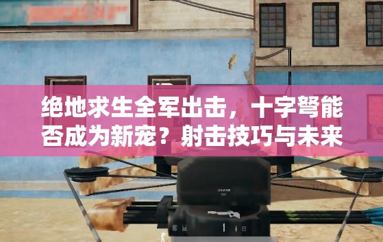 絕地求生全軍出擊，十字弩能否成為新寵？射擊技巧與未來玩法揭秘