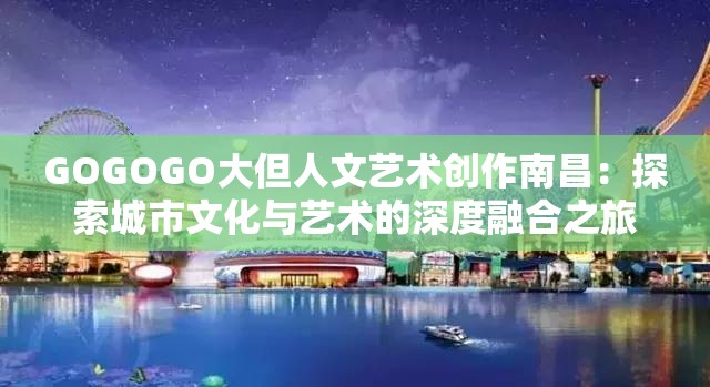 GOGOGO大但人文藝術(shù)創(chuàng)作南昌：探索城市文化與藝術(shù)的深度融合之旅