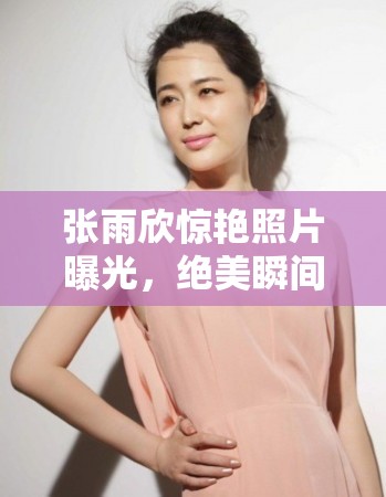 張雨欣驚艷照片曝光，絕美瞬間引發(fā)網(wǎng)友熱議，顏值與氣質(zhì)并存令人贊嘆不已