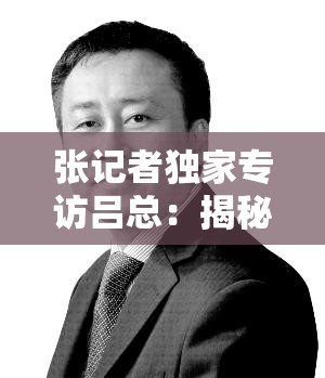 張記者獨家專訪呂總：揭秘企業(yè)成功背后的戰(zhàn)略布局與未來發(fā)展規(guī)劃