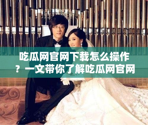 吃瓜網(wǎng)官網(wǎng)下載怎么操作？一文帶你了解吃瓜網(wǎng)官網(wǎng)下載全過程