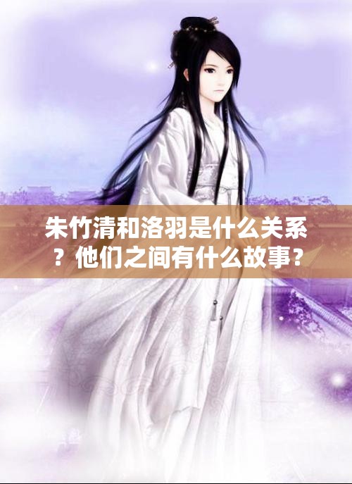 朱竹清和洛羽是什么關(guān)系？他們之間有什么故事？
