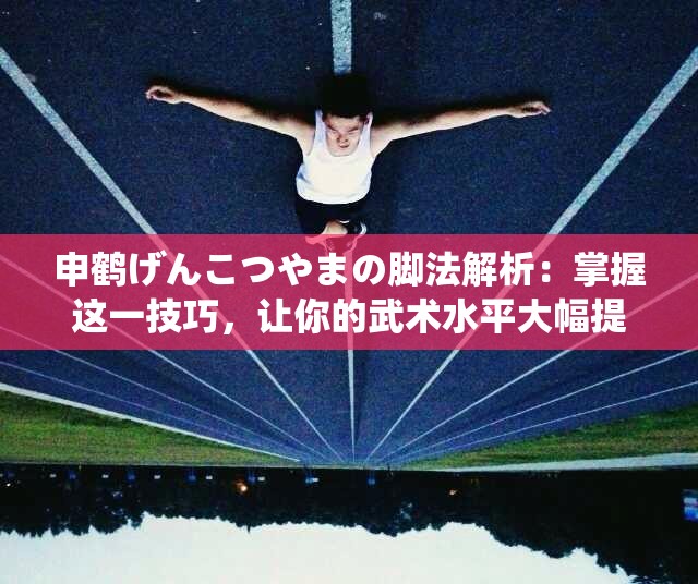 申鶴げんこつやまの腳法解析：掌握這一技巧，讓你的武術(shù)水平大幅提升