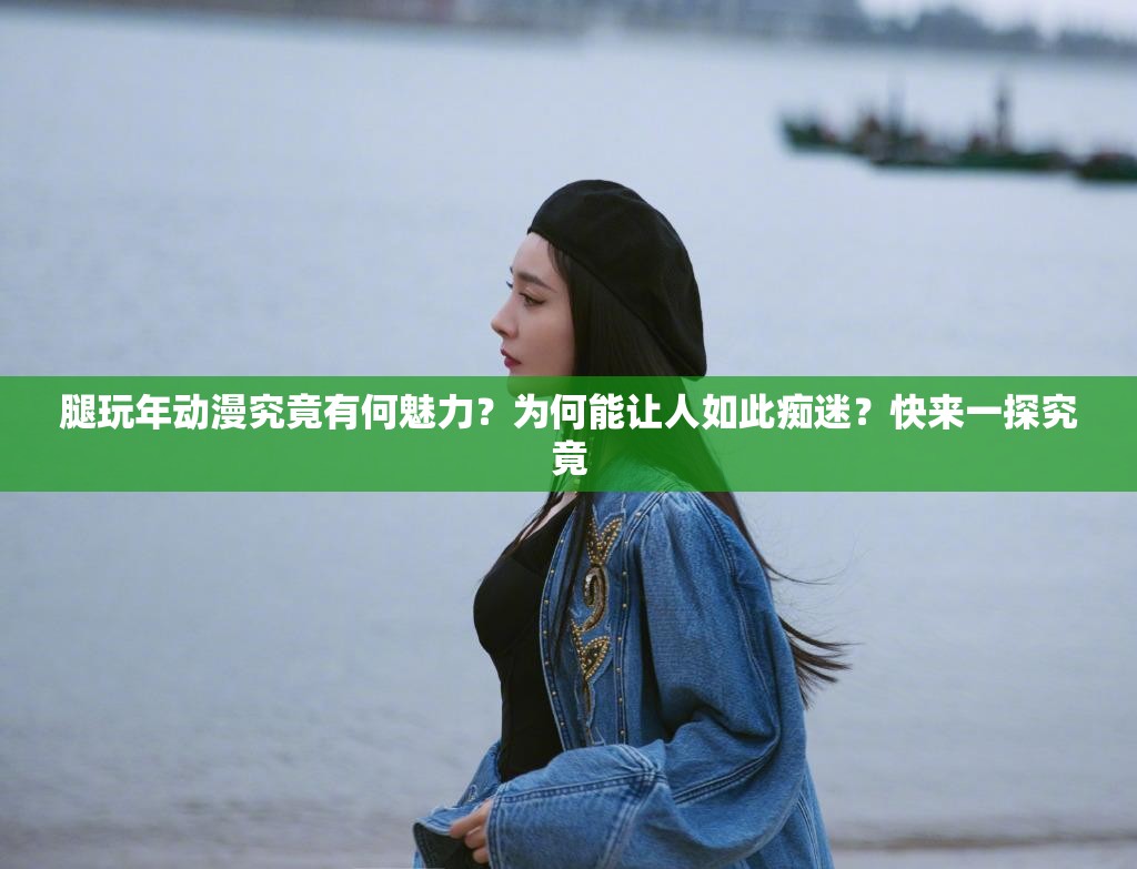 腿玩年動(dòng)漫究竟有何魅力？為何能讓人如此癡迷？快來一探究竟