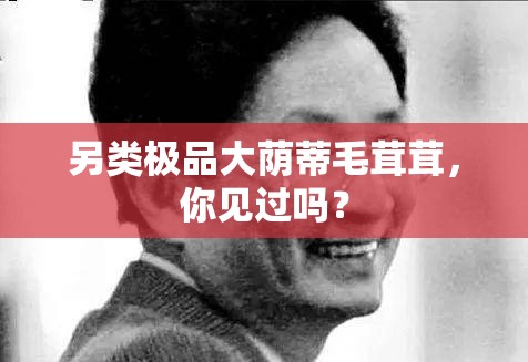 另類極品大蔭蒂毛茸茸，你見過嗎？