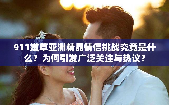911嫩草亞洲精品情侶挑戰(zhàn)究竟是什么？為何引發(fā)廣泛關(guān)注與熱議？