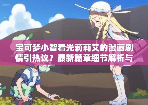 寶可夢(mèng)小智看光莉莉艾的漫畫(huà)劇情引熱議？最新篇章細(xì)節(jié)解析與角色關(guān)系深度探討（設(shè)計(jì)思路：完整保留用戶(hù)關(guān)鍵詞寶可夢(mèng)小智看光莉莉艾的漫畫(huà)，通過(guò)疑問(wèn)句式激發(fā)點(diǎn)擊欲，加入劇情引熱議等網(wǎng)絡(luò)熱議詞提升話(huà)題性，用細(xì)節(jié)解析和深度探討突出內(nèi)容價(jià)值，同時(shí)自然融入最新篇章等時(shí)效性詞匯，符合百度SEO對(duì)長(zhǎng)尾詞和用戶(hù)搜索意圖的匹配需求）