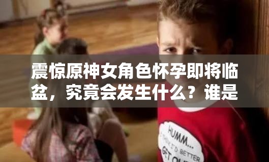 震驚原神女角色懷孕即將臨盆，究竟會發(fā)生什么？誰是孩子父親？