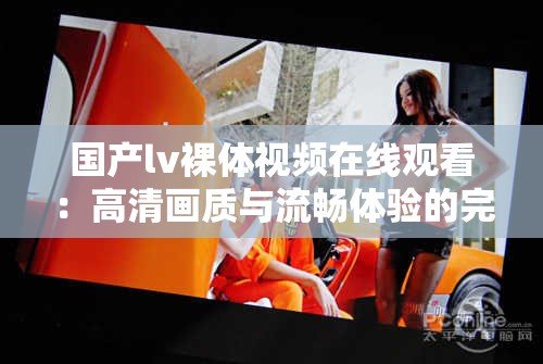 國產(chǎn)lv裸體視頻在線觀看：高清畫質(zhì)與流暢體驗的完美結(jié)合，滿足你的視覺需求