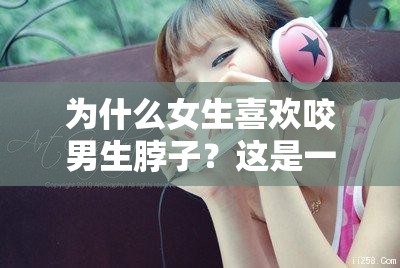 為什么女生喜歡咬男生脖子？這是一種什么樣的體驗(yàn)？