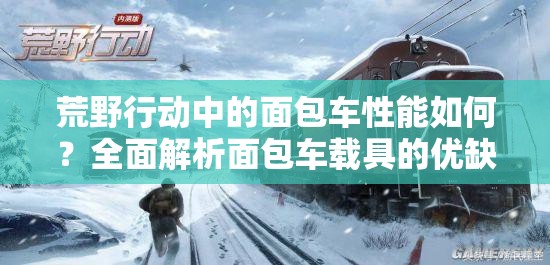 荒野行動(dòng)中的面包車性能如何？全面解析面包車載具的優(yōu)缺點(diǎn)