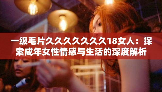 一級毛片久久久久久久久18女人：探索成年女性情感與生活的深度解析