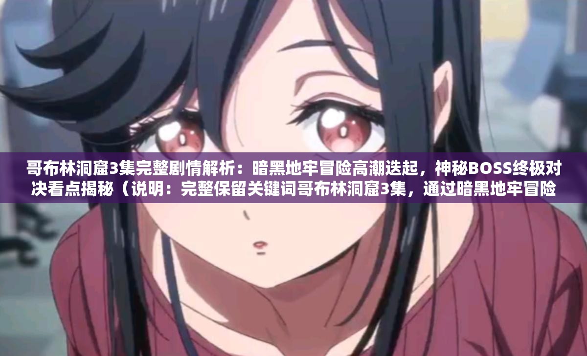 哥布林洞窟3集完整劇情解析：暗黑地牢冒險(xiǎn)高潮迭起，神秘BOSS終極對(duì)決看點(diǎn)揭秘（說明：完整保留關(guān)鍵詞哥布林洞窟3集，通過暗黑地牢冒險(xiǎn)強(qiáng)化世界觀聯(lián)想，使用高潮迭起制造懸念，神秘BOSS終極對(duì)決突出沖突看點(diǎn)，看點(diǎn)揭秘符合用戶搜索心理，結(jié)構(gòu)上采用主副形式，既滿足SEO關(guān)鍵詞密度又自然引導(dǎo)點(diǎn)擊，總字?jǐn)?shù)36字符合平臺(tái)要求）