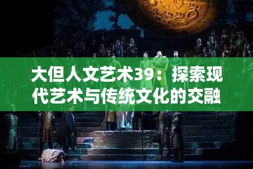 大但人文藝術(shù)39：探索現(xiàn)代藝術(shù)與傳統(tǒng)文化的交融之美，深度解析藝術(shù)創(chuàng)作背后的故事