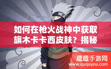 如何在槍火戰(zhàn)神中獲取旗木卡卡西皮膚？揭秘千手卡卡西皮膚的高效使用技巧