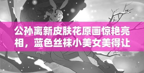 公孫離新皮膚花原畫驚艷亮相，藍(lán)色絲襪小美女美得讓人懷疑眼睛？