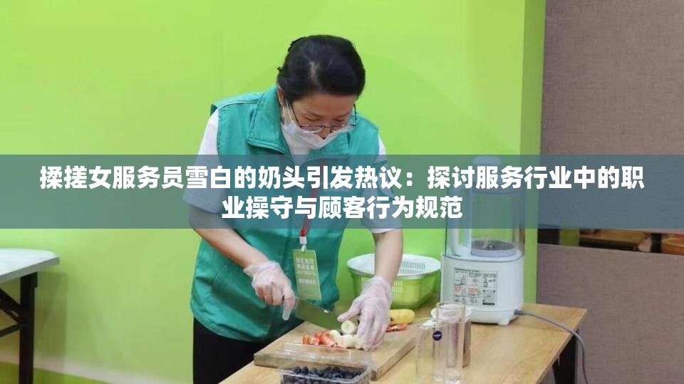 揉搓女服務(wù)員雪白的奶頭引發(fā)熱議：探討服務(wù)行業(yè)中的職業(yè)操守與顧客行為規(guī)范