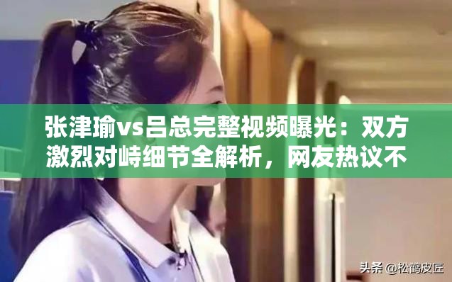 張津瑜vs呂總完整視頻曝光：雙方激烈對(duì)峙細(xì)節(jié)全解析，網(wǎng)友熱議不斷