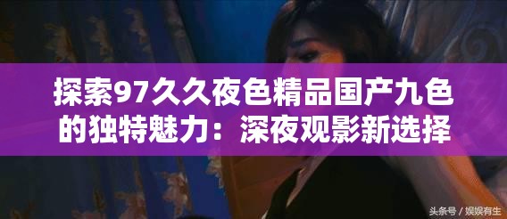 探索97久久夜色精品國產(chǎn)九色的獨特魅力：深夜觀影新選擇與情感共鳴的完美結(jié)合