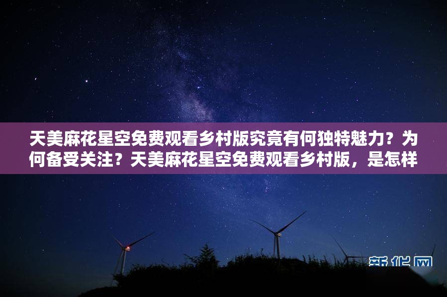 天美麻花星空免費觀看鄉(xiāng)村版究竟有何獨特魅力？為何備受關注？天美麻花星空免費觀看鄉(xiāng)村版，是怎樣的鄉(xiāng)村風情吸引眾多觀眾？天美麻花星空免費觀看鄉(xiāng)村版，其獨特的鄉(xiāng)村元素為何讓人欲罷不能？
