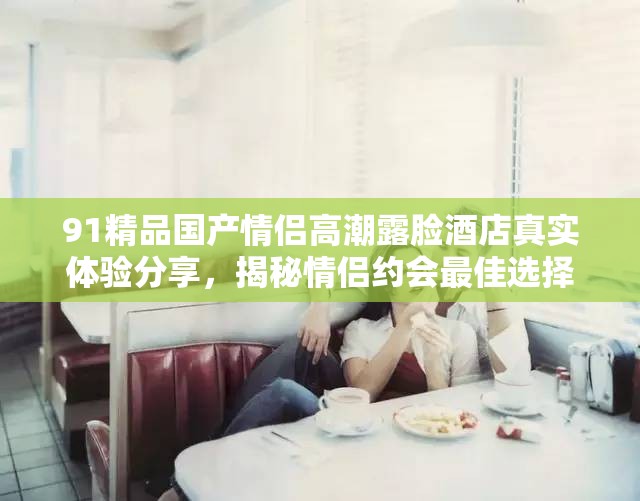 91精品國產(chǎn)情侶高潮露臉酒店真實(shí)體驗(yàn)分享，揭秘情侶約會最佳選擇