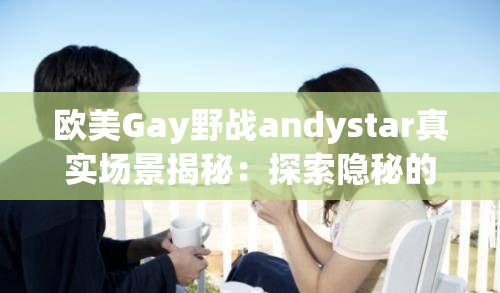 歐美Gay野戰(zhàn)andystar真實(shí)場(chǎng)景揭秘：探索隱秘的戶外激情與冒險(xiǎn)故事