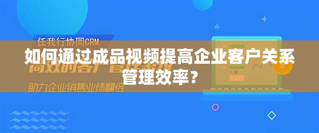 如何通過成品視頻提高企業(yè)客戶關(guān)系管理效率？