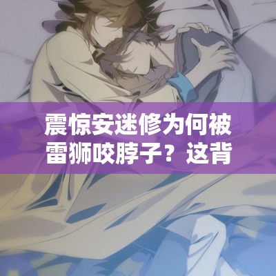 震驚安迷修為何被雷獅咬脖子？這背后到底隱藏著怎樣的故事？