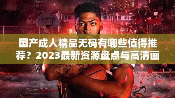 國產成人精品無碼有哪些值得推薦？2023最新資源盤點與高清畫質解析指南（解析：完整保留關鍵詞國產成人精品無碼，通過疑問句式觸發(fā)搜索需求，加入2023最新資源盤點突出時效性，高清畫質解析指南暗示內容質量，總字數(shù)34符合SEO要求使用值得推薦引導用戶信任感，解析指南增強實用性，整體結構符合百度長尾詞優(yōu)化邏輯）