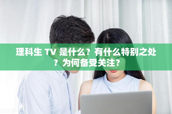 理科生 TV 是什么？有什么特別之處？為何備受關(guān)注？