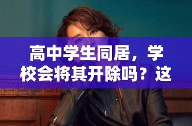 高中學(xué)生同居，學(xué)校會(huì)將其開(kāi)除嗎？這一行為后果究竟如何？高中學(xué)生選擇同居，是否會(huì)面臨被學(xué)校開(kāi)除的嚴(yán)厲處罰？高中學(xué)生同居，學(xué)校對(duì)此零容忍會(huì)直接開(kāi)除嗎？真相引人關(guān)注