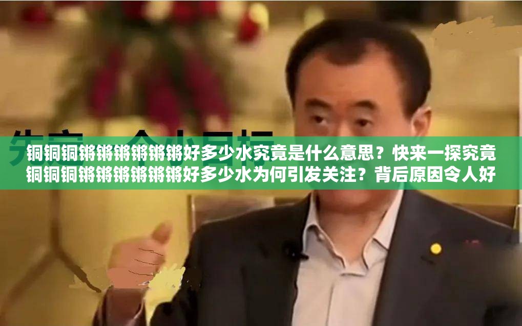 銅銅銅鏘鏘鏘鏘鏘鏘好多少水究竟是什么意思？快來一探究竟銅銅銅鏘鏘鏘鏘鏘鏘好多少水為何引發(fā)關(guān)注？背后原因令人好奇探秘銅銅銅鏘鏘鏘鏘鏘鏘好多少水，你知道其中的水量奧秘嗎？