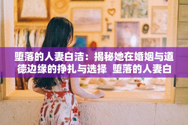 墮落的人妻白潔：揭秘她在婚姻與道德邊緣的掙扎與選擇  墮落的人妻白潔：她的故事如何引發(fā)關(guān)于婚姻與背叛的深度思考  墮落的人妻白潔：從賢妻良母到道德淪陷，她的心路歷程全解析  墮落的人妻白潔：探討現(xiàn)代婚姻中的誘惑與背叛背后的真相  墮落的人妻白潔：她的經(jīng)歷如何折射出當(dāng)代婚姻中的復(fù)雜人性