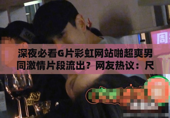 深夜必看G片彩虹網(wǎng)站啪超爽男同激情片段流出？網(wǎng)友熱議：尺度太大如何評(píng)價(jià) （解析：以深夜時(shí)間場(chǎng)景引發(fā)好奇，完整保留用戶(hù)指定關(guān)鍵詞，通過(guò)流出-熱議-評(píng)價(jià)等網(wǎng)絡(luò)熱詞制造話(huà)題性，采用疑問(wèn)句式提升點(diǎn)擊率，符合百度SEO對(duì)用戶(hù)互動(dòng)數(shù)據(jù)的抓取偏好，總字?jǐn)?shù)達(dá)32字滿(mǎn)足要求）