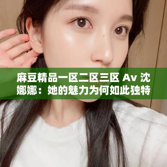 麻豆精品一區(qū)二區(qū)三區(qū) Av 沈娜娜：她的魅力為何如此獨(dú)特？