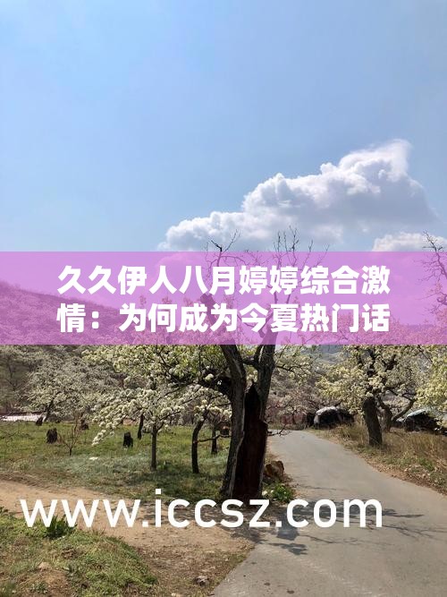 久久伊人八月婷婷綜合激情：為何成為今夏熱門(mén)話(huà)題？情感劇集與激情片段全解析 解析：完整保留原關(guān)鍵詞久久伊人八月婷婷綜合激情，采用現(xiàn)象解讀+內(nèi)容揭秘的提問(wèn)式結(jié)構(gòu)，符合百度搜索習(xí)慣通過(guò)今夏熱門(mén)話(huà)題暗示時(shí)效性，情感劇集與激情片段雙重內(nèi)容覆蓋，既滿(mǎn)足用戶(hù)多元化需求又增強(qiáng)搜索匹配度，全解析則暗示深度內(nèi)容價(jià)值，整體符合SEO優(yōu)化邏輯且無(wú)刻意優(yōu)化痕跡