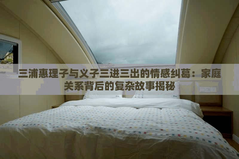 三浦惠理子與義子三進(jìn)三出的情感糾葛：家庭關(guān)系背后的復(fù)雜故事揭秘