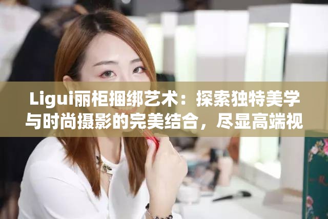 Ligui麗柜捆綁藝術：探索獨特美學與時尚攝影的完美結合，盡顯高端視覺享受