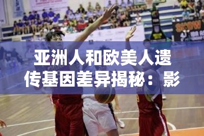 亞洲人和歐美人遺傳基因差異揭秘：影響健康與外貌的關(guān)鍵因素有哪些？
