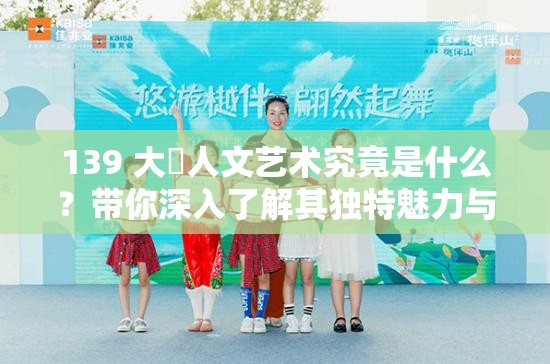 139 大?人文藝術(shù)究竟是什么？帶你深入了解其獨(dú)特魅力與內(nèi)涵