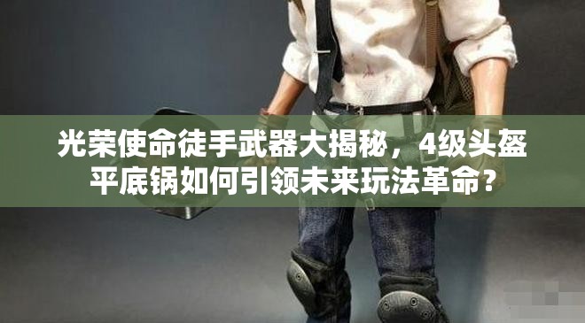 光榮使命徒手武器大揭秘，4級頭盔平底鍋如何引領(lǐng)未來玩法革命？
