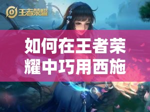 如何在王者榮耀中巧用西施的技能？