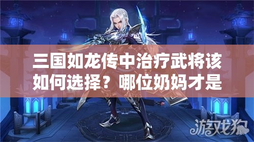 三國(guó)如龍傳中治療武將該如何選擇？哪位奶媽才是最強(qiáng)輔助？