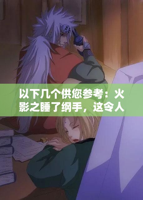 以下幾個(gè)供您參考：火影之睡了綱手，這令人震驚的情節(jié)背后隱藏著什么秘密？火影之睡了綱手，是幻想還是真實(shí)？引發(fā)全網(wǎng)熱議震驚火影之睡了綱手，這樣的劇情走向你能猜到嗎？好奇在火影中睡了綱手，究竟會(huì)帶來怎樣的故事發(fā)展？火影之睡了綱手，如此大膽的設(shè)定，究竟是福還是禍？