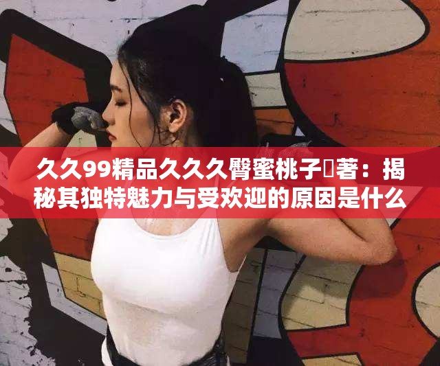 久久99精品久久久臀蜜桃子妜著：揭秘其獨特魅力與受歡迎的原因是什么？