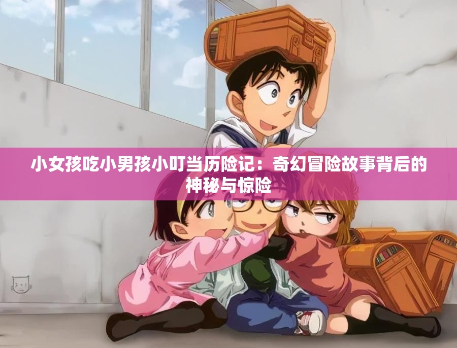 小女孩吃小男孩小叮當歷險記：奇幻冒險故事背后的神秘與驚險