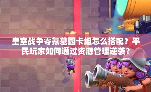 皇室戰(zhàn)爭零氪墓園卡組怎么搭配？平民玩家如何通過資源管理逆襲？