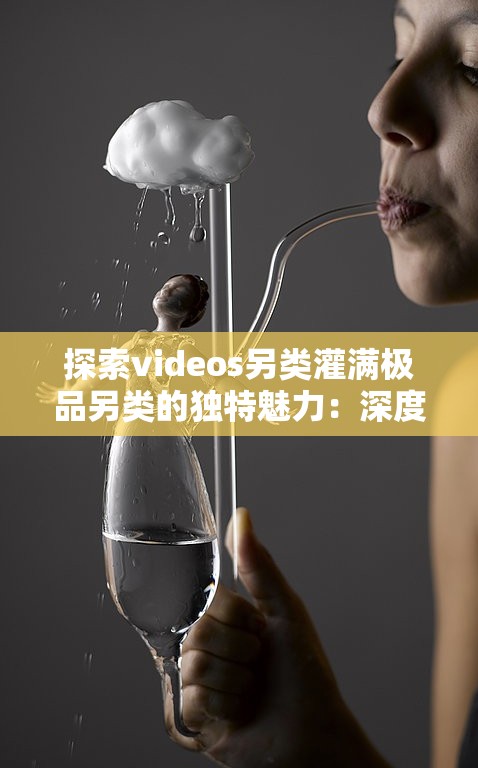 探索videos另類灌滿極品另類的獨特魅力：深度解析其創(chuàng)意與藝術(shù)表現(xiàn)手法